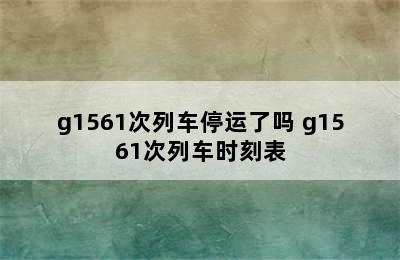 g1561次列车停运了吗 g1561次列车时刻表